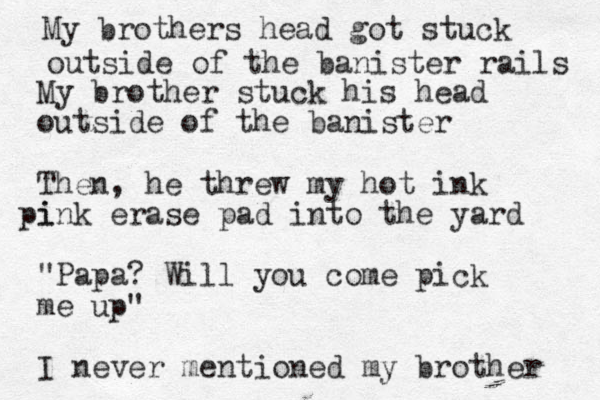 My brother stuck his head outside of the banister Then, he threw my hot ink i pink erase pad into the yard "Papa? Will you come pick me up" I never mentioned my brother My brothers head got stuck outside of the banister rails 