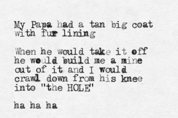 My Papa had a tan big coat with fur lining When he would take it off he would build me a mine out of it and I would crawl down from his knee into "the HOLE" ha ha ha 