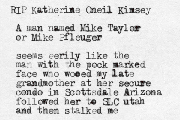 A man named Mike Taylor or Mike Pfleuger seems eerily like the man with the pock marked face who wooed my late grandmother at her secure condo in Scottsdale Arizona followed her to SLC utah and then stalked me RIP Katherine Oneil Kimsey 