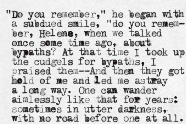 "Do you remember," he began with a subdued smile, "do you remem- ber, Helena e e, when we talked once some time ago, about bypaths? At that time I took up the cudgels for bypaths, I praised them--And the n they got hold of me and led me astray a long way. One can wander aimlessly like that for years: sometimes in utter darkness, with no road before one at all. 
