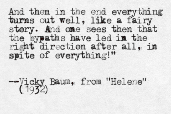 And the n in the end everything turns out well, like a fairy story. And one sees then that the bypaths have led in the right direction after all, in spite of everything!" --Vicky Baum, from "Helene" (1932)