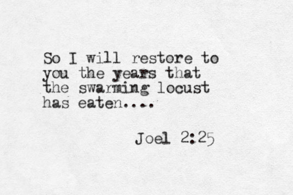 So I will restore to you the years that the swarming locust has eaten.... Joel 2:25