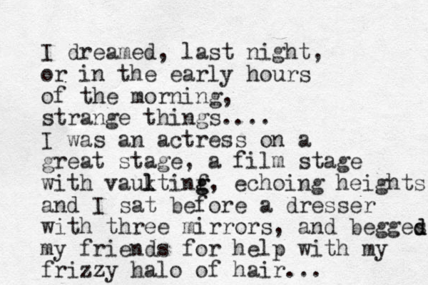 I dreamed, last night, or in the early hours of the morning, strange things.... I was an actress on a great stage, a film stage with vauktinf l l g g, echoing heights and I sat before a dresser with three mirrors, and begges my friends for help with my frizzy halo of hair... d d 