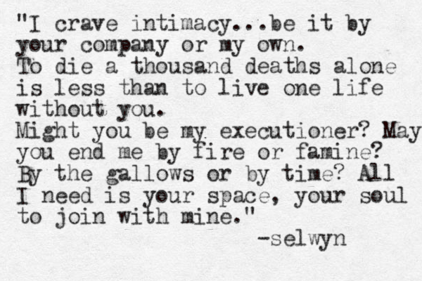 "I crave intimacy...be it by your company or my own. To die a thousand deaths alone is less than to live one life without you. Might you be my executioner? May you end me by fire or famine? By the gallows or by time? All I need is your space, your soul to join with mine." -selwyn 