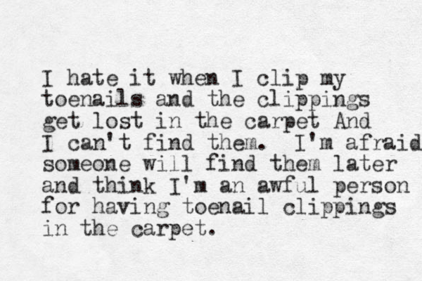 I hate it when I clip my toenails and the clippings get lost in the carpet And I can't find them. I'm afraid someone will find them later and think I'm an awful person for having toenail clippings in the carpet. 