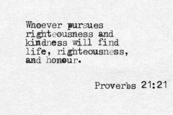 Whoever pursues righteousness and kindness will find life, righteousness and honour. Proverbs 21:21 , 