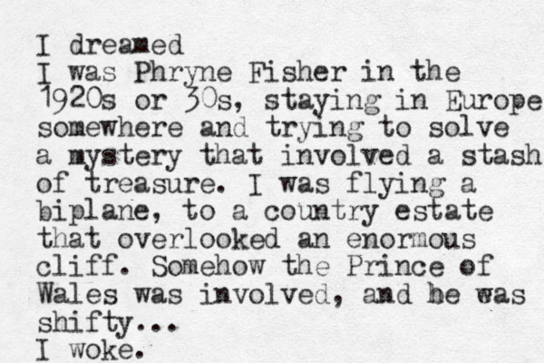 I dreamed I was Phryne Fisher in the 1920s or 30s, staying i n Europe somewhere and trying to solve a mystery that involved a stash of treasure . I was flying a biplane, to a country estate that overlooked an enormous cliff. Somehow the Prince of Wales was involved, and be eas w h shifty... I woke.