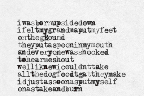 iwasbornupsidedown ifeltmygrandmaputmyfeet onthegtound R R they putaspooninmymouth andeveryonewasshocked tohear e m shout welliknewicouldnttake allthedogfoodtgattheymake idjustassoonasputmyself onastakeandburn 