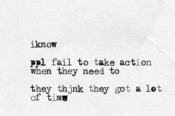 ik ow n ppl fail to take action when they need to they thjnk they got a lot of timw e e w 
