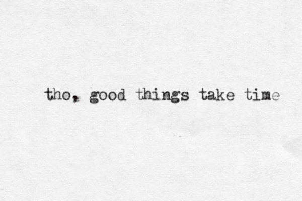 tho, good things take time 
