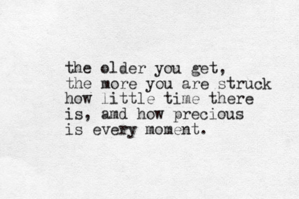 the older you get, the more you are struck how little time there is, amd how precious is every moment.