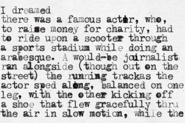 I dreamed there was a famous actir o i , who, to raise money for charity, had to ride upon a scooter through a sports stadium while doing an arabesque. A would-be joirnalist ran alongside (though out on the street) the running trackas the actor sped aling o o , balanced on one leg, with the other kicking off a shoe that flew gracefully thru the air in slow motion, while the u 