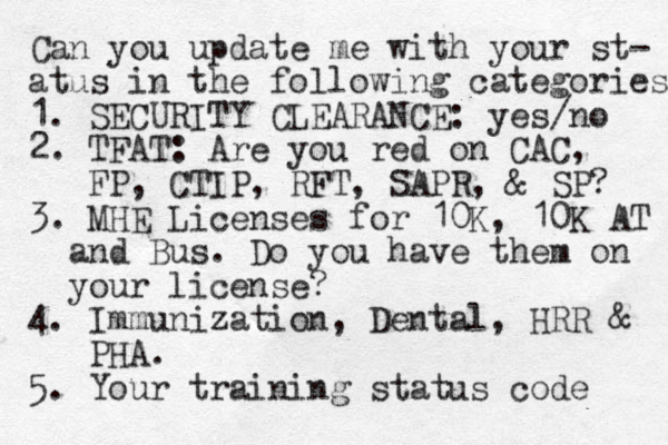 Can you update me with your st- atus in the following categories 1. SECURITY CLEARANCE: yes/no 2. TFAT: Are you red on CAC, FP, CTIP, RFT, SAPR, & SP? 3. MHE Licenses for 10K, 10K AT and Bus. Do you have them on your license? 4. Immunization, Dental, HRR & PHA. 5. Your training status code 