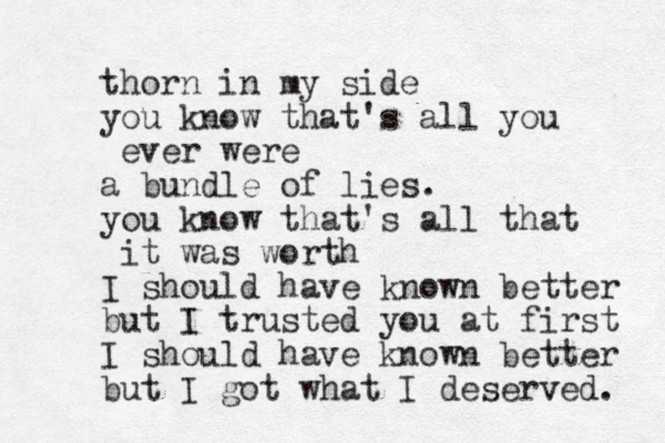 thorn in my side you know that's all you ever were a bundle of lies. you know that's all that it was worth I should have known better but I trusted you at first I should have known better but I got what I deserved. 