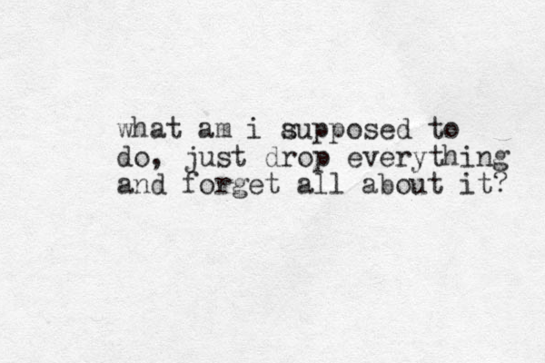 what am i aupposed to s do, just drop everything and forget all about it? 