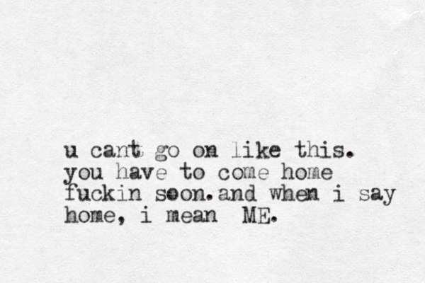 u cant go on like this. you have to come home fuckin soon.and when i say home, i mean ME.