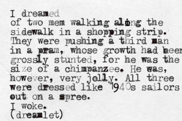 I dreamed of two mem walking ali i o ong the sidewalk in a shopping strip. They were pushing a third man in a pram, whose growth had neen b grossly stunted, for he was the size of a chimpanzee. He eas w , however, very jolly. All three were dressed like 1940s sailors out on a spree. I woke. (dreamlet)