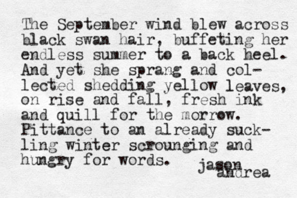 The September wind blew across black swan hair, buffeting her endless summer to a back heel. And yet she sprang and col- lected shedding yellow l leaves, on rise and fall, fresh ink and quill for the morrow. Pittance to an already suck- ling winter e scrounging and hungry for words. jason andrea 