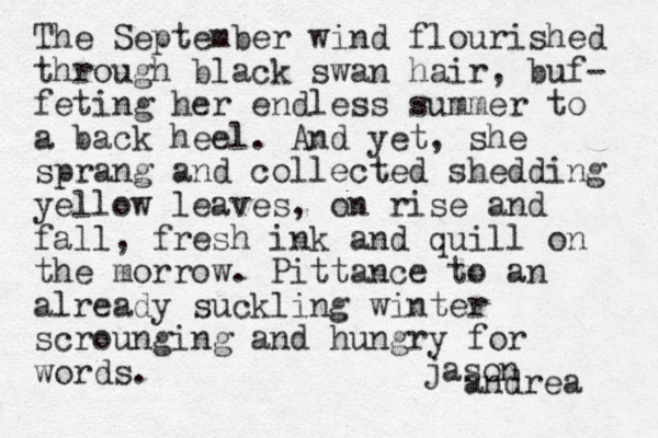 The September wind flourished through black swan hair, buf- feting her endless summer to a back heel. And yet, she sprang and collected shedding yellow leaves, on rise and fall, fresh ink and quill on the morrow. Pittance to an already suckling winter scrounging and hungry for words. jason andrea 