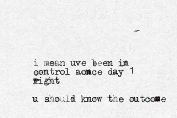i mean uve been in control aonce day 1 right u should know the outcome 