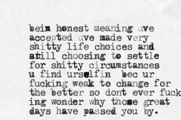 bein honest meaning uve accepted uve made very shitty life choices ans d d arill st choosing to settle for shitty circumstances u find urswlf r e e e e in bec ur fucking weak to change for the better so dont ever fucking ing wonder why those great days have passed you by. 