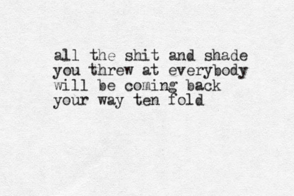 all the shit and shade you threw at everybody will be coming back your way ten fold