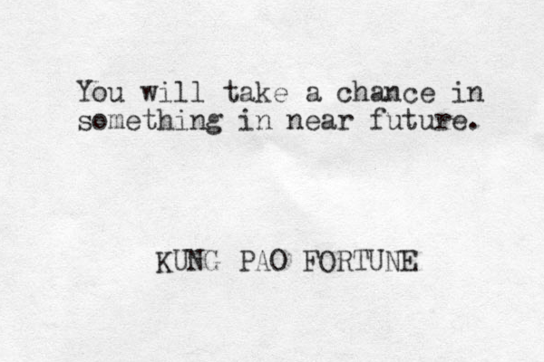 You will take a chance in something in near future. KUNG PAO FORTUNE