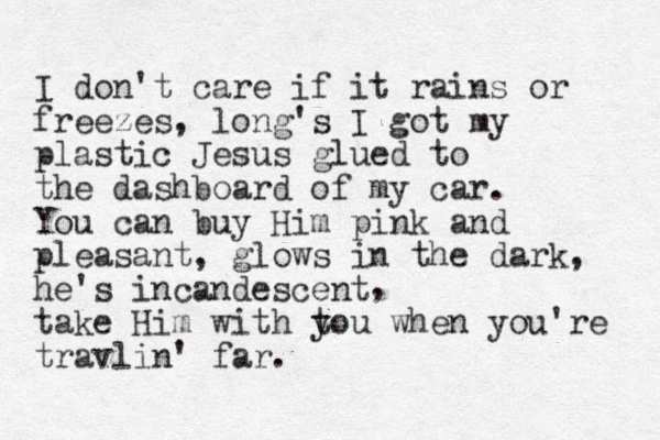 I don't care if it rains or freezes, long's I got my plastic Jesus glued to the dashboard of my car. You can buy Him pink and pleasant, glows in the dark, he's incandescent take Him with tou y when you're travlin' far. , 
