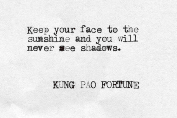 Keep your face to the sunshine and you will never see shadows. KUNG PAO FORTUNE 