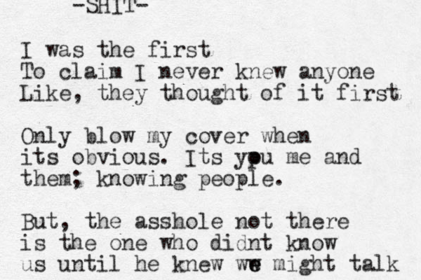 I was the first To claim I never knew anyone Like, they thought of it first Only blow my cover when its obvious. Its ypu o me and them; knowing people. But, the asshole not there is the one who didnt know us until he knew ww e e might talk -SHIT- 