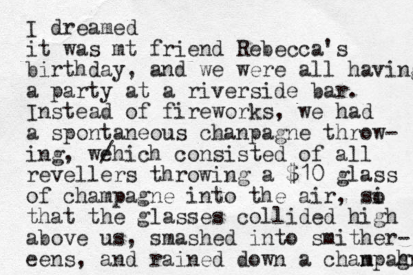 I dreamed it was mt friend Rebecca's birthday, and we were all having a party at a riverside bar. Instead of fireworks, we had a spontaneous chanpagne throw- ing, we hich / consisted of all revellers throwing a $10 glass of champagne into the air, si that the glasses collided high above us, smashed into smither- eens, and rained down a chanp m ah gn o 