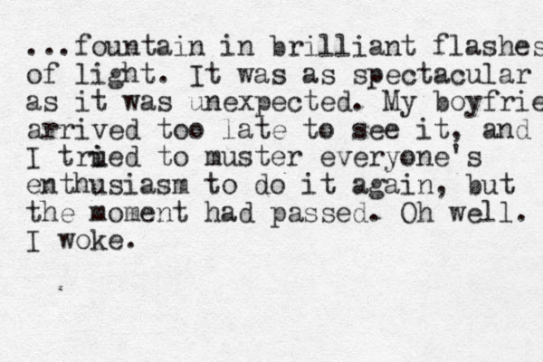 ...fountain in brilliant flashes of light. It was as spectacular as it was unexpected. My boyfrien arrived too late to see it, and I trued i i to muster everyone's enthusiasm to do it again, but the moment had passed. Oh well. I woke. 