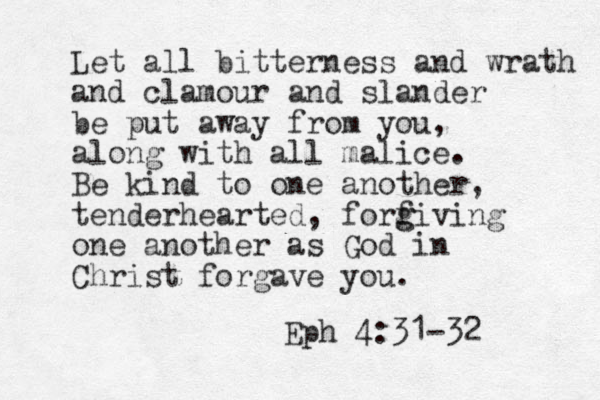 Let all bitterness and wrath and clamour and slander be put away from you, along with all malice. Be kind to one another, tenderhearted, forf g giving one another as God in Christ forgave you. Eph 4:31-32 