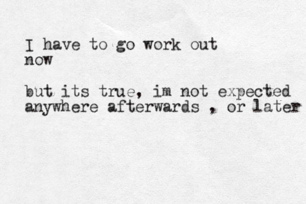 I have to go work out now but its true, im not expected anywhere afterwards , or later 