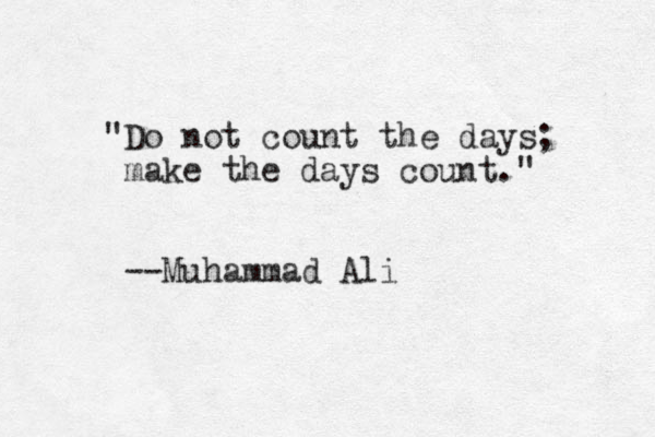 "Do not count the days; make the days count." --Muhammad Ali