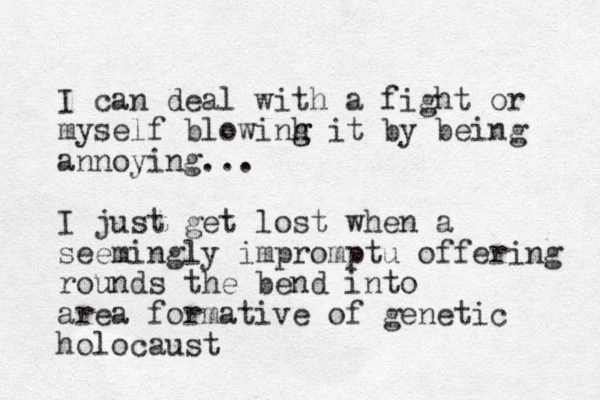 I can deal with a fight or myself blowinh g g it by being annoying... I just get lost when a seemingly impromptu offering rounds the bend into area formative of genetic holocaust