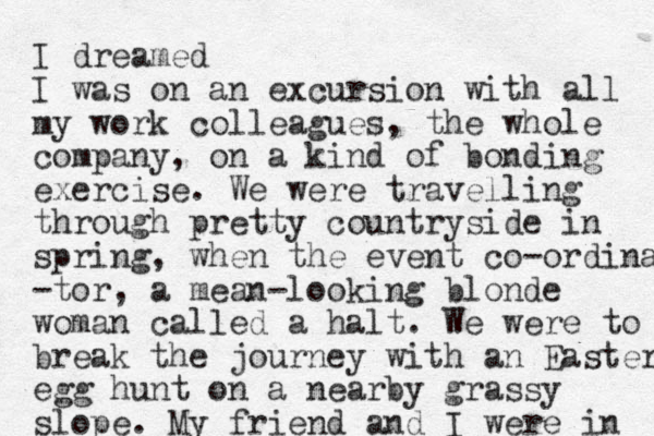 I dreamed I was on an excursion with all my work colleagues, the whole company, on a kind of bonding exercise. We were travelling through pretty countryside i n spring, when the event co-ordina -tor, a mean-looking blonde woman called a halt. We were to break the journey with an Easter egg hunt on a nearby grassy slope. My friend and I were in 
