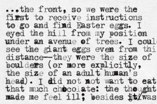 ...the front, so we were the first to receive instructions to go and find Easter eggs. I eyed the hill from my position under an avenue of trees. I could see the giant eggs even from this distance--they were the size of boulders (or more explicitly, the size of an adult human's head). I sid not d d not want to eat that much chicol o o ate: the thought made me feel ill; besides jt was imi it/ 