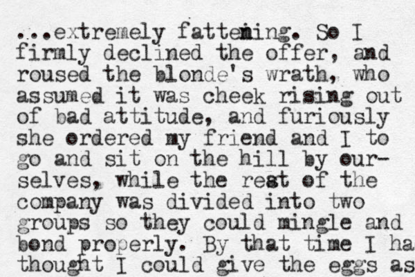 ...extremely fattei n ning. So I firmly declined the offer, and roused the blonde's wrath, who assumed it was cheek rising out of bad attitude, and furiously she ordered my friend and I to go and sit on the hill by our- selves, while the reat s of the company was divided into two groups so they could mingle and bond properly. By that time I had thought I could give the eggs as 