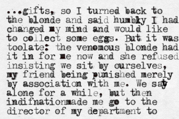 ...gifts, so I turned back to the blonde and said humbky l l I had changed my mind and would like to collect some egss. g But it was toolate: the venomous blonde had it in for me now and she refused insisting we sit by ourselves, my friend being punished merely by association with me. We say alone for a while, but then indifnationmade me go to the director of my de partment to t t 