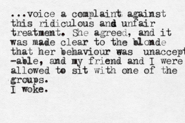 ...voice a complaint against this ridiculous ans d d unfair treatment. She agreed, and it was made clear to the blonde that her behaviour eas w w unaccept -able, and my friend and I were allowed to sit with one of the groups. I woke.