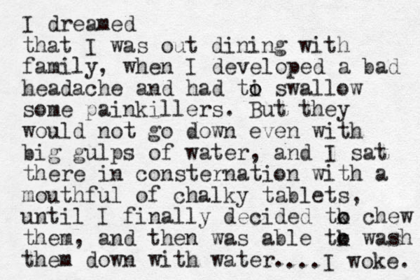 I dreamed that I was out dining with family, when I developed a bad headache and had ti o o swallow some painkillers. But they would not go down even with big gulps of water, and I sat there in consternation with a mouthful of chalky tablets, until I finally decided tk o o chew them, and then was able tk o o wash them down with water. ...I woke. 