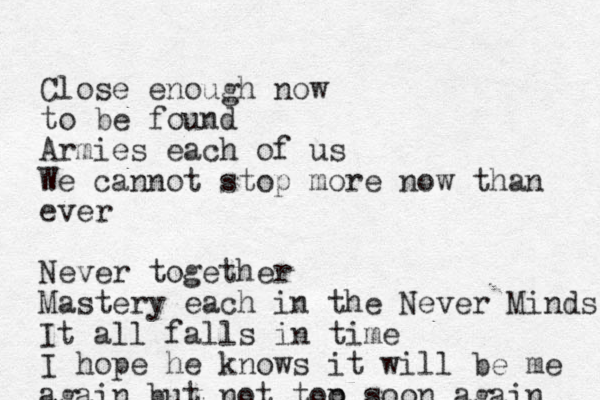 Close enough now to be found Armies each of us We cannot stop more now than ever Never together Mastery each in the Never Minds It all falls in time I hope he knows it will be me again but not top p o soon again 