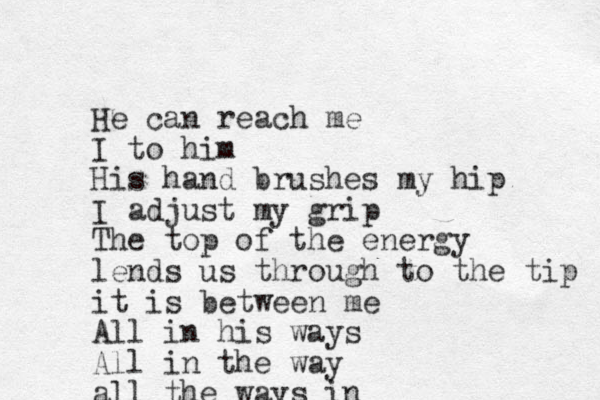 He can reach me I to him His hand brushes my hip I adjust my grip The top of the energy lends us through to the tip it is between me All in his ways All in the way all the ways in