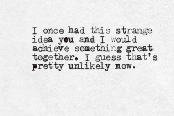 I once had this strange idea you and I would achieve something great together. I guess that's pretty unlikely now. 