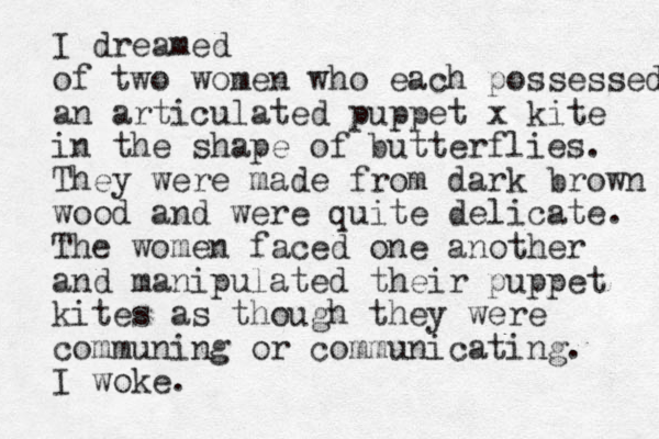 I dreamed of two women who each possessed an articulated puppet x kite in the shape of butterflies. They were made from dark brown wood and were quite delicate. The women faced one another and manipulated their puppet kites as though they were communing or communicating. I woke. 