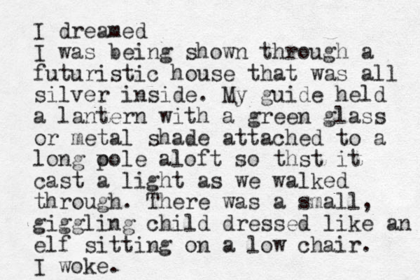 I dreamed I was being shown through a futuristic house that was all silver inside. My guide held a lantern with a green glass or metal shade attached to a long o pole aloft so thst it cast a light as we walked through. There was a small, giggling child dressed like an elf sitting on a low chair. I woke.