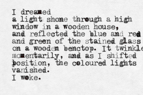 I dreamed a light shone through a high window in a wooden house, and reflected the blue and res and green of the stained glass on a wooden benctop. It twinkled momentarily, and as I shifted l position, the coloured lights vanished. I woke. d d 