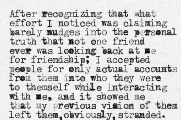 After recognizing that what effort I noticed was claiming barely nudges into the personal truth that not one friend ever was looking back at me for friendship; I accepted people for only actual accounts from them into who they were to themself while interacting with me, and it showed me that my previous vision of them left them obviously stranded. , , 