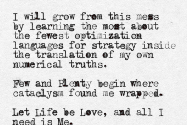 I will grow from this mess by learning the most about the fewest optimization languages for strategy inside the translation of my own numerical truths. Few and Plenty begin where cataclysm found me wrapped. Let Life be Love, and all I need is Me.